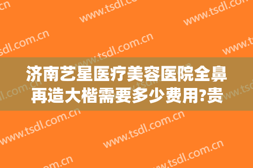 济南艺星医疗美容医院全鼻再造大楷需要多少费用?贵不贵?(济南艺星隆鼻怎么样)