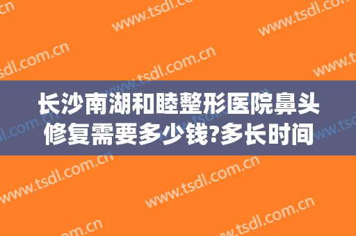 长沙南湖和睦整形医院鼻头修复需要多少钱?多长时间恢复?(长沙整容医院费用)