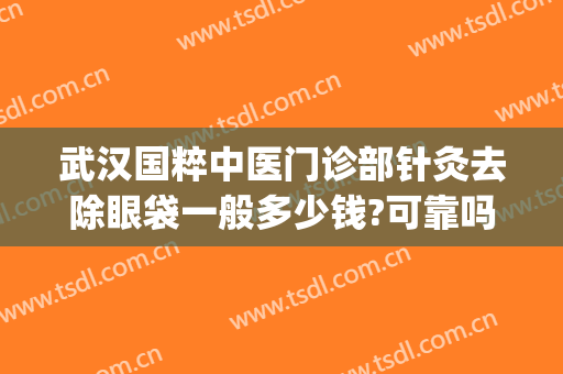 武汉国粹中医门诊部针灸去除眼袋一般多少钱?可靠吗?(武汉哪家医院祛眼袋效果好)