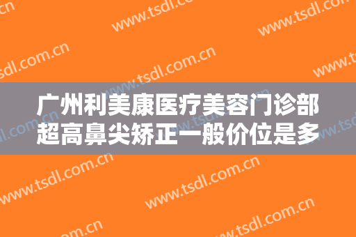 广州利美康医疗美容门诊部超高鼻尖矫正一般价位是多少?效果怎么样?