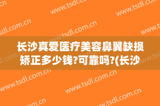 长沙真爱医疗美容鼻翼缺损矫正多少钱?可靠吗?(长沙真爱医疗美容鼻翼缺损矫正多少钱?可靠吗知乎)