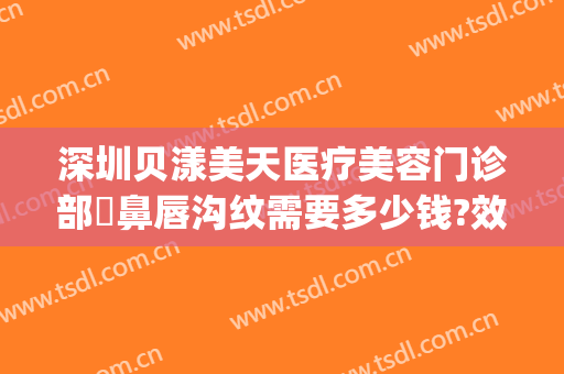 深圳贝漾美天医疗美容门诊部袪鼻唇沟纹需要多少钱?效果怎么样?(深圳贝漾美天医疗美容门诊部好不好)