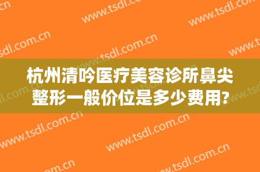 杭州清吟医疗美容诊所鼻尖整形一般价位是多少费用?贵不贵?(杭州清吟整形怎么样)