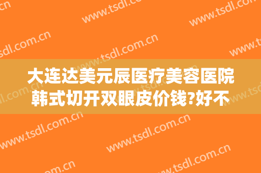 大连达美元辰医疗美容医院韩式切开双眼皮价钱?好不好?(大连割双眼皮的医院)