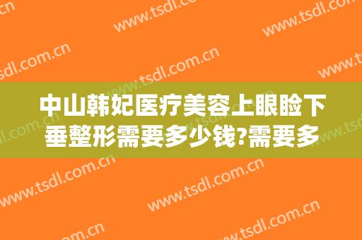 中山韩妃医疗美容上眼睑下垂整形需要多少钱?需要多久恢复?(亚韩美容医院做眼袋要多少钱?)