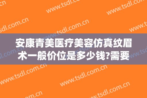 安康青美医疗美容仿真纹眉术一般价位是多少钱?需要多久恢复?(安康青美医疗美容地址)