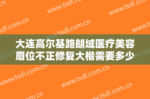 大连高尔基路朗域医疗美容眉位不正修复大楷需要多少钱?可靠吗?