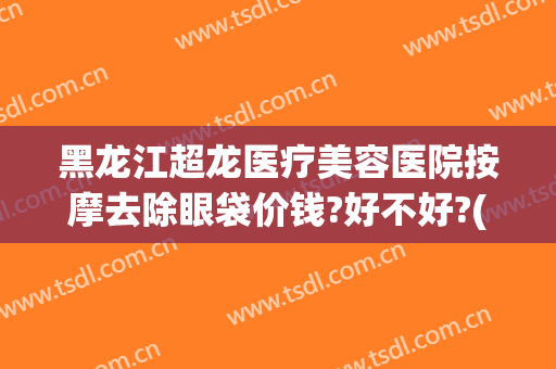 黑龙江超龙医疗美容医院按摩去除眼袋价钱?好不好?(哈尔滨三甲医院祛眼袋)