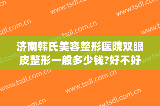 济南韩氏美容整形医院双眼皮整形一般多少钱?好不好?(济南韩氏美容整形医院双眼皮整形一般多少钱?好不好呢)