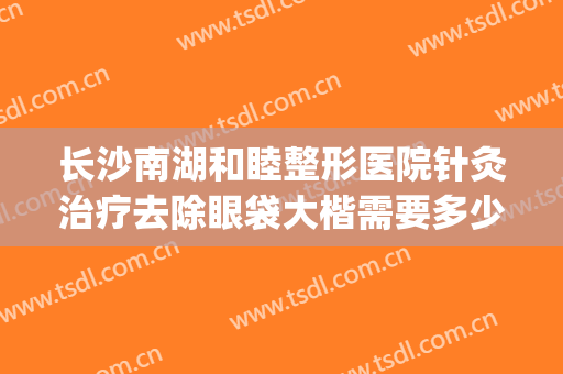 长沙南湖和睦整形医院针灸治疗去除眼袋大楷需要多少钱?贵不贵?(长沙眼袋整形手术)