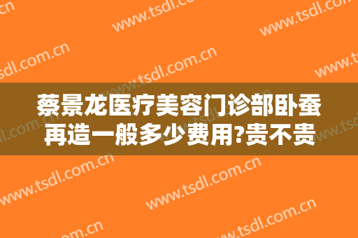 蔡景龙医疗美容门诊部卧蚕再造一般多少费用?贵不贵?