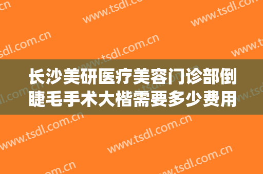 长沙美研医疗美容门诊部倒睫毛手术大楷需要多少费用?效果怎么样?(长沙美研医疗整形医院怎么样)
