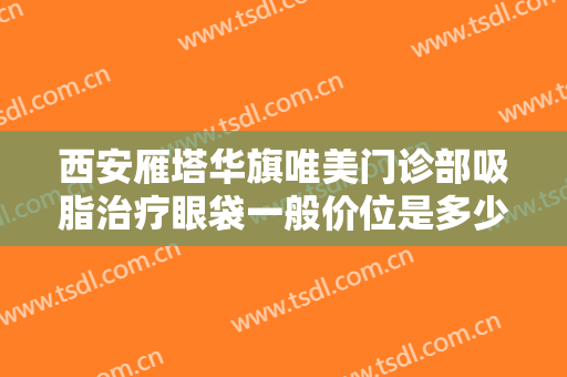 西安雁塔华旗唯美门诊部吸脂治疗眼袋一般价位是多少?贵不贵?