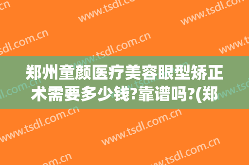 郑州童颜医疗美容眼型矫正术需要多少钱?靠谱吗?(郑州眼部整形的费用)