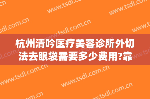 杭州清吟医疗美容诊所外切法去眼袋需要多少费用?靠谱吗?(杭州新清吟医疗美容门诊部)