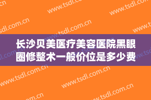 长沙贝美医疗美容医院黑眼圈修整术一般价位是多少费用?贵不贵?(长沙贝美整形医院好吗)