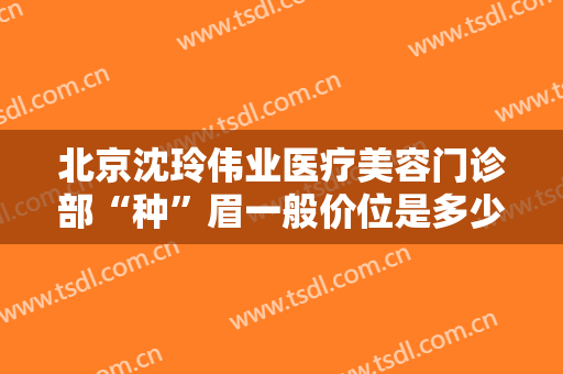 北京沈玲伟业医疗美容门诊部“种”眉一般价位是多少费用?多长时间恢复?