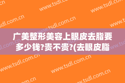 广美整形美容上眼皮去脂要多少钱?贵不贵?(去眼皮脂肪多少钱)