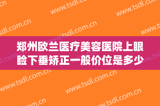 郑州欧兰医疗美容医院上眼睑下垂矫正一般价位是多少?靠谱吗?(郑州上眼睑下垂手术公立医院)