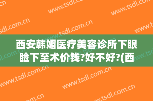 西安韩媚医疗美容诊所下眼睑下至术价钱?好不好?(西安韩媚医疗美容医院)