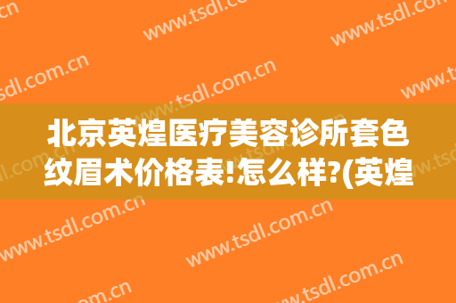 北京英煌医疗美容诊所套色纹眉术价格表!怎么样?(英煌医疗美容丰胸示范医院)