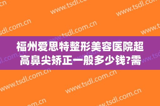 福州爱思特整形美容医院超高鼻尖矫正一般多少钱?需要多久恢复?(福州哪家整形医院做鼻子好)
