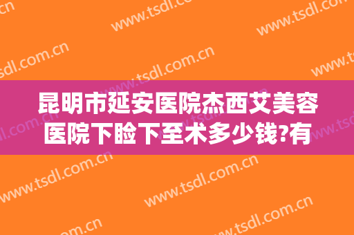 昆明市延安医院杰西艾美容医院下睑下至术多少钱?有哪些优势?(昆明延安医院医美项目)