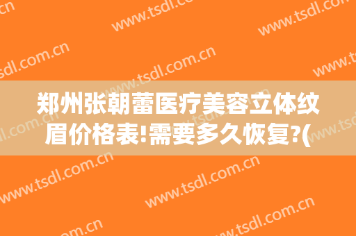 郑州张朝蕾医疗美容立体纹眉价格表!需要多久恢复?(郑州市张朝蕾医疗美容怎么样)