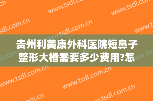 贵州利美康外科医院短鼻子整形大楷需要多少费用?怎么样?(贵阳利美康整形医院)