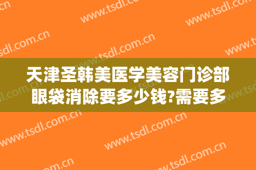 天津圣韩美医学美容门诊部眼袋消除要多少钱?需要多久恢复?(韩式祛眼袋多少钱)