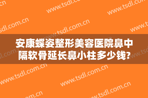 安康蝶姿整形美容医院鼻中隔软骨延长鼻小柱多少钱?效果怎么样?