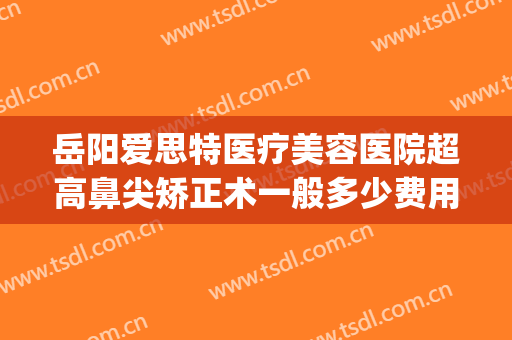 岳阳爱思特医疗美容医院超高鼻尖矫正术一般多少费用?有哪些优势?(长沙鼻综合做得好的医生就要用爱思特整形怎么样)
