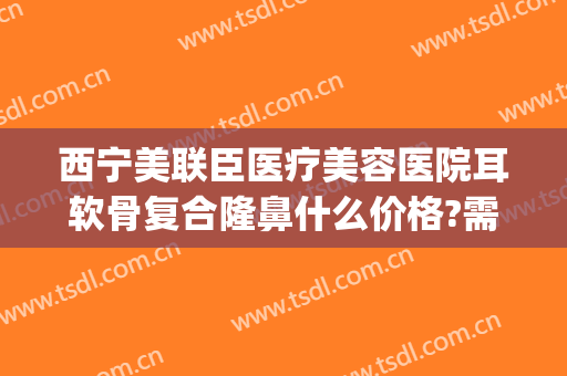 西宁美联臣医疗美容医院耳软骨复合隆鼻什么价格?需要多久恢复?(医院做耳软骨隆鼻多少钱)