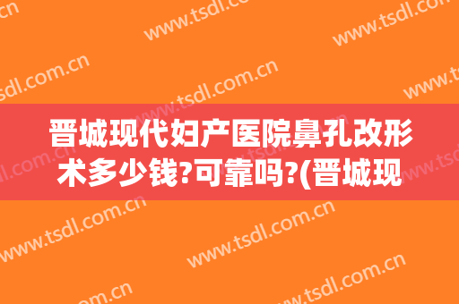 晋城现代妇产医院鼻孔改形术多少钱?可靠吗?(晋城现代妇产医院鼻孔改形术多少钱?可靠吗医生)