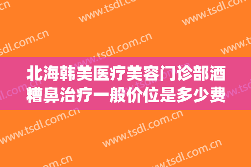 北海韩美医疗美容门诊部酒糟鼻治疗一般价位是多少费用?可靠吗?(美容院能治酒糟鼻吗?)