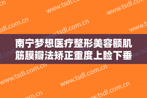 南宁梦想医疗整形美容额肌筋膜瓣法矫正重度上睑下垂一般多少费用?贵不贵?