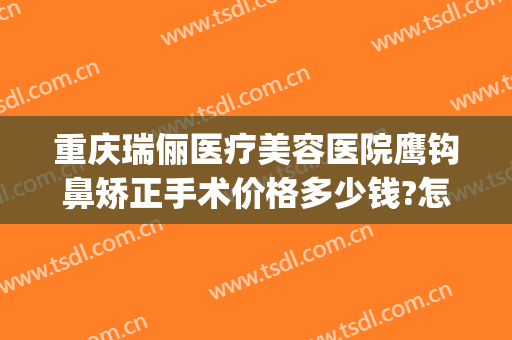 重庆瑞俪医疗美容医院鹰钩鼻矫正手术价格多少钱?怎么样?(鹰钩鼻矫正一般多少钱)
