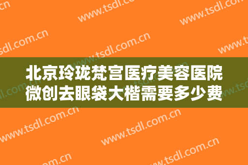 北京玲珑梵宫医疗美容医院微创去眼袋大楷需要多少费用?需要多久恢复?