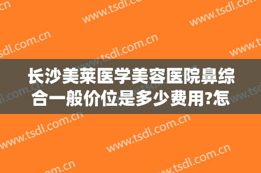 长沙美莱医学美容医院鼻综合一般价位是多少费用?怎么样?(长沙美莱整形美容医院好不好)