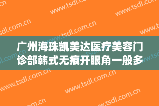 广州海珠凯美达医疗美容门诊部韩式无痕开眼角一般多少钱?可靠吗?(广州海珠区医美)