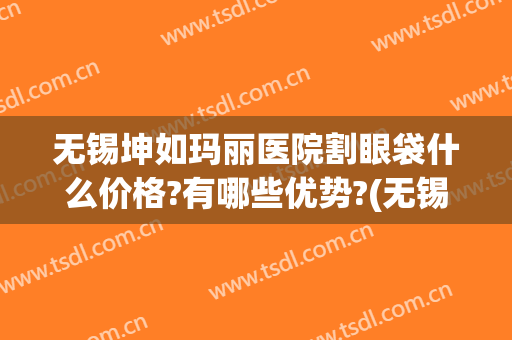 无锡坤如玛丽医院割眼袋什么价格?有哪些优势?(无锡坤如玛丽做流产贵吗)