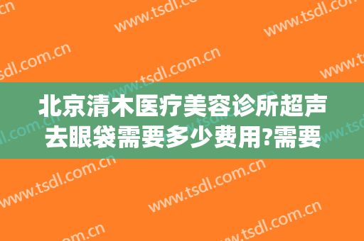 北京清木医疗美容诊所超声去眼袋需要多少费用?需要多久恢复?(北京医院割眼袋)
