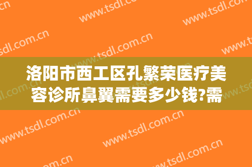 洛阳市西工区孔繁荣医疗美容诊所鼻翼需要多少钱?需要多久恢复?(洛阳孔繁荣医院)