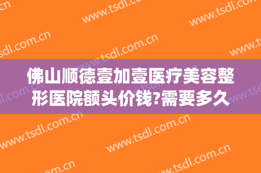 佛山顺德壹加壹医疗美容整形医院额头价钱?需要多久恢复?(佛山壹加医疗美容医院怎么样)