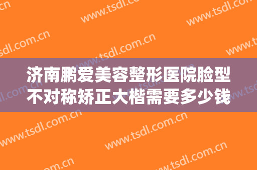 济南鹏爱美容整形医院脸型不对称矫正大楷需要多少钱?效果怎么样?(济南鹏爱整形电话)