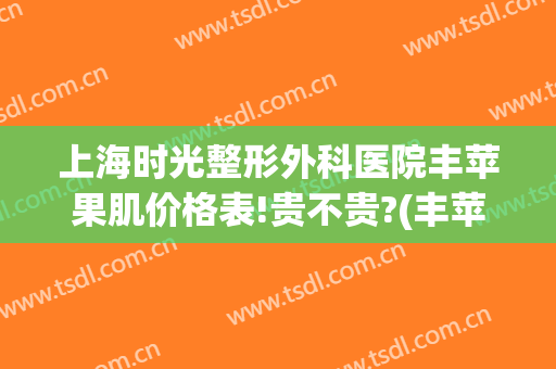 上海时光整形外科医院丰苹果肌价格表!贵不贵?(丰苹果肌一般多少钱)