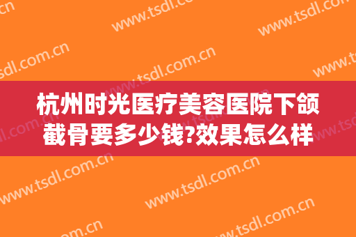 杭州时光医疗美容医院下颌截骨要多少钱?效果怎么样?(杭州时光医疗美容医院下颌截骨要多少钱?效果怎么样呢)