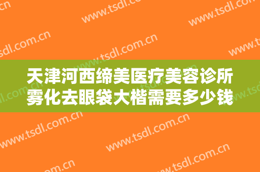 天津河西缔美医疗美容诊所雾化去眼袋大楷需要多少钱?好不好?