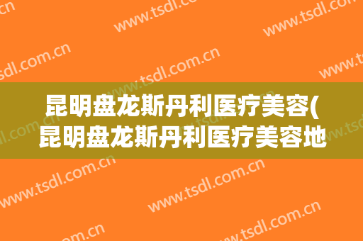 昆明盘龙斯丹利医疗美容(昆明盘龙斯丹利医疗美容地址)