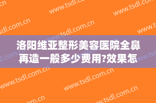 洛阳维亚整形美容医院全鼻再造一般多少费用?效果怎么样?(洛阳维多利亚整形医院)